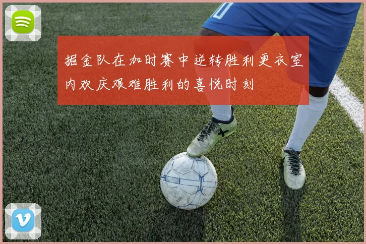 掘金队在加时赛中逆转胜利更衣室内欢庆艰难胜利的喜悦时刻