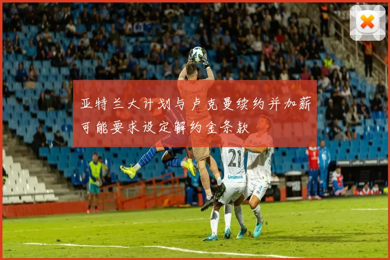 亚特兰大计划与卢克曼续约并加薪可能要求设定解约金条款