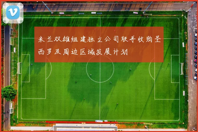 米兰双雄组建独立公司联手收购圣西罗及周边区域发展计划