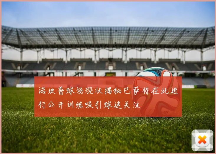 诺坎普球场现状揭秘巴萨将在此进行公开训练吸引球迷关注