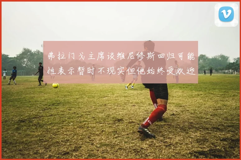 弗拉门戈主席谈维尼修斯回归可能性表示暂时不现实但他始终受欢迎