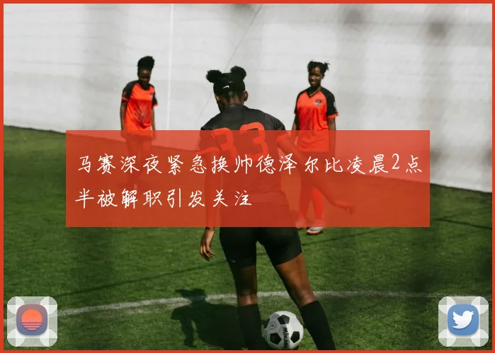 马赛深夜紧急换帅德泽尔比凌晨2点半被解职引发关注