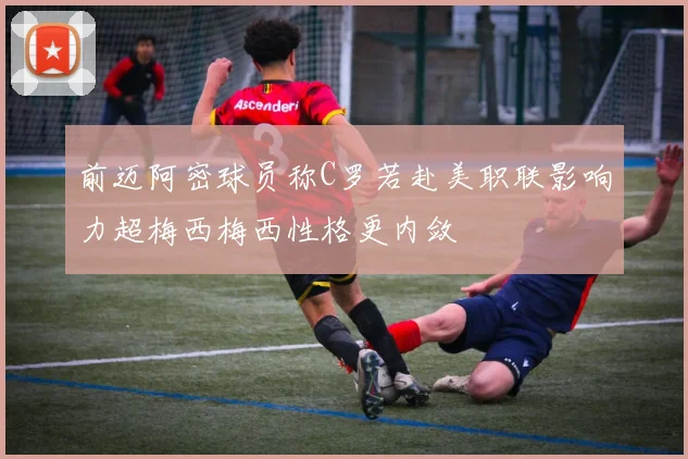 前迈阿密球员称C罗若赴美职联影响力超梅西梅西性格更内敛