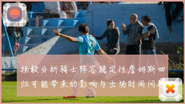 杨毅分析骑士阵容稳定性詹姆斯回归可能带来的影响与出场时间问题