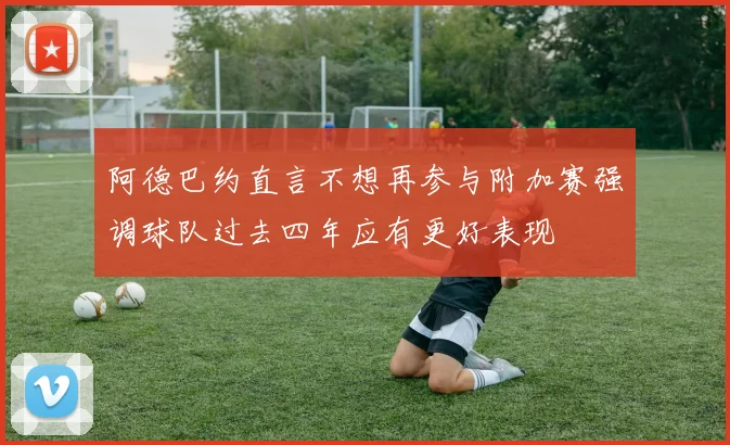 阿德巴约直言不想再参与附加赛强调球队过去四年应有更好表现