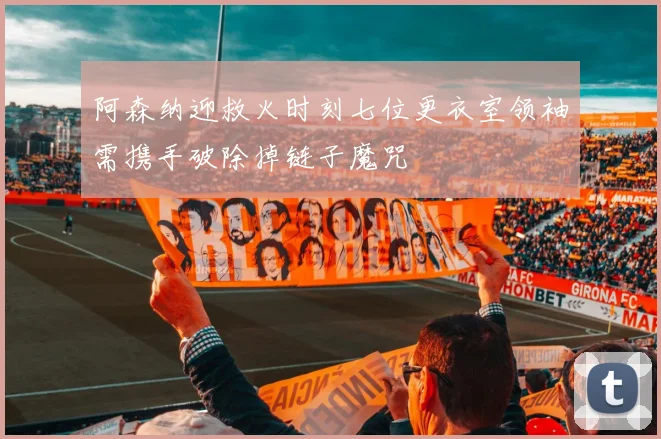 阿森纳迎救火时刻七位更衣室领袖需携手破除掉链子魔咒