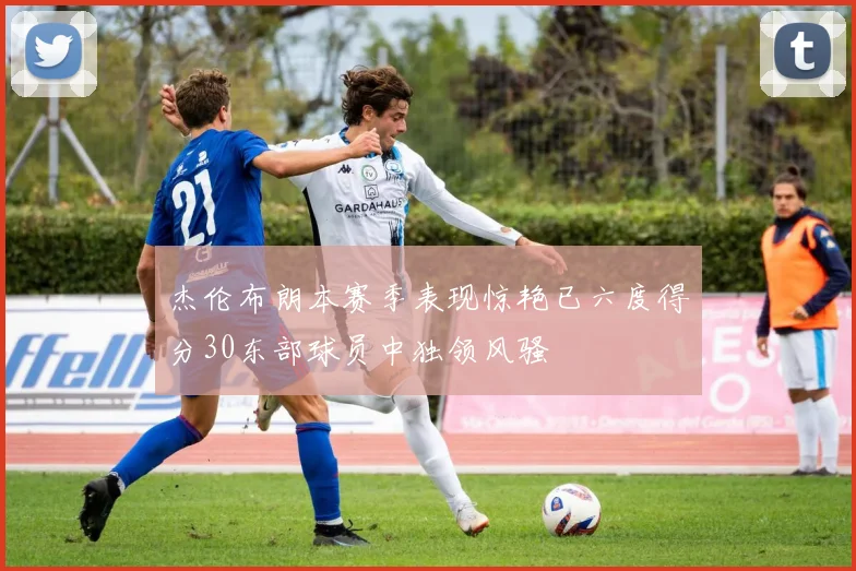杰伦布朗本赛季表现惊艳已六度得分30东部球员中独领风骚