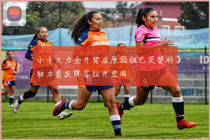 小卡火力全开背后原因祖巴茨替补助力首发阵容拉开空间
