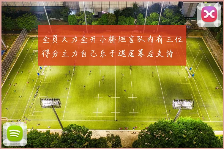 全员火力全开小桥坦言队内有三位得分主力自己乐于退居幕后支持
