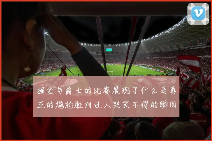掘金与爵士的比赛展现了什么是真正的尴尬胜利让人哭笑不得的瞬间