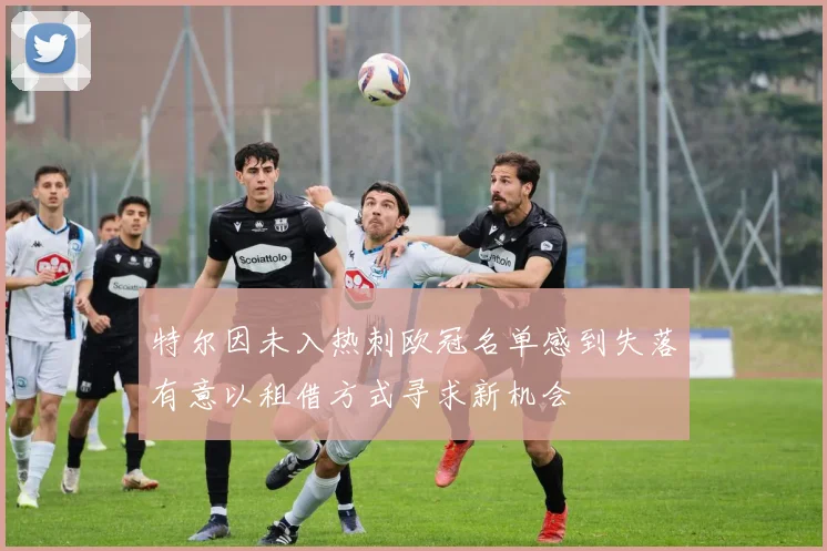 特尔因未入热刺欧冠名单感到失落有意以租借方式寻求新机会