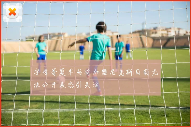 字母哥夏季或将加盟尼克斯目前无法公开表态引关注