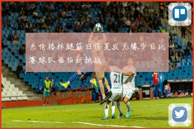 杰伦格林腿筋旧伤复发无缘今日比赛球队面临新挑战