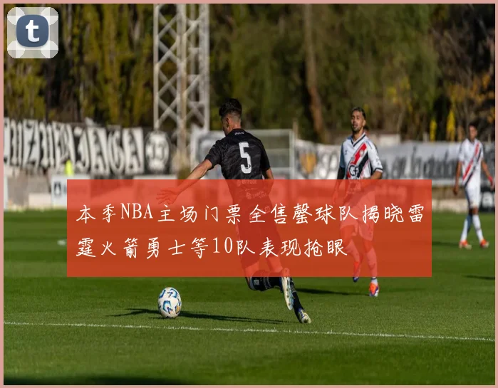 本季NBA主场门票全售罄球队揭晓雷霆火箭勇士等10队表现抢眼