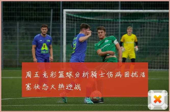 周五竞彩篮球分析骑士伤病困扰活塞状态火热迎战