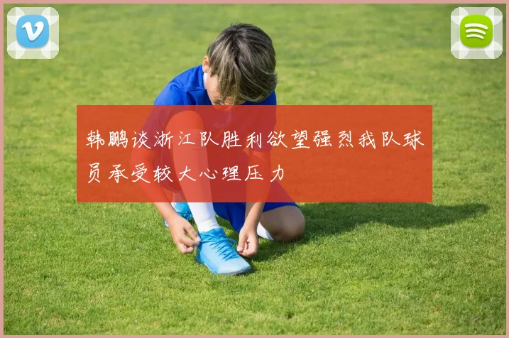 韩鹏谈浙江队胜利欲望强烈我队球员承受较大心理压力