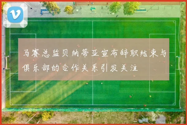 马赛总监贝纳蒂亚宣布辞职结束与俱乐部的合作关系引发关注